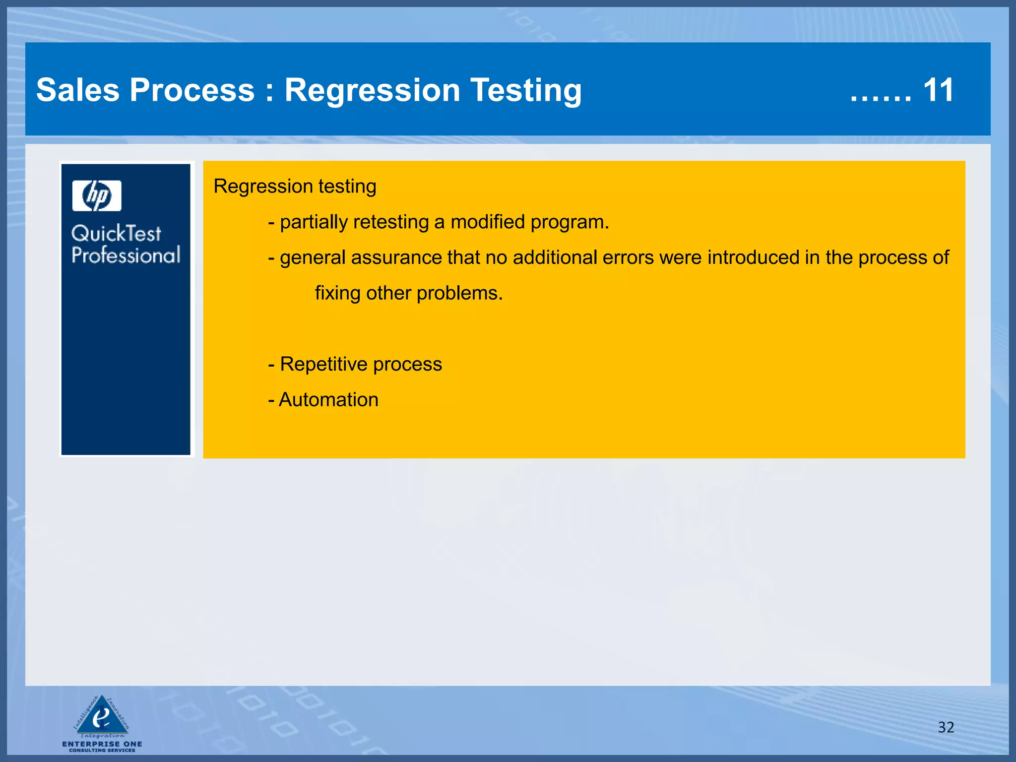 Sales Process : Regression Testing                                                  …… 11

           Regression testing
                 - partially retesting a modified program.
                 - general assurance that no additional errors were introduced in the process of
                      fixing other problems.


                 - Repetitive process
                 - Automation




                                                                                              32
 