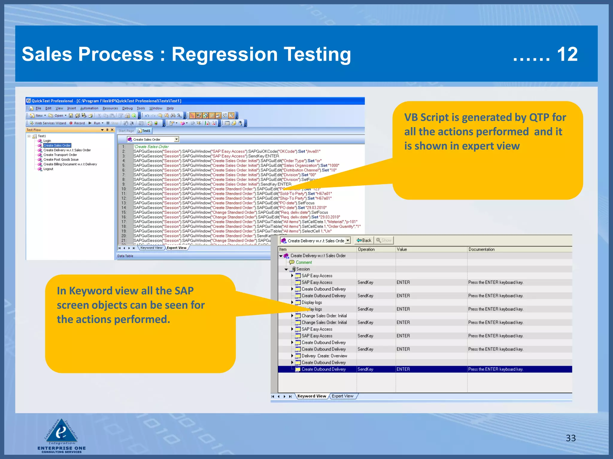 Sales Process : Regression Testing                        …… 12


                                     VB Script is generated by QTP for
                                     all the actions performed and it
                                     is shown in expert view




   In Keyword view all the SAP
   screen objects can be seen for
   the actions performed.




                                                                     33
 