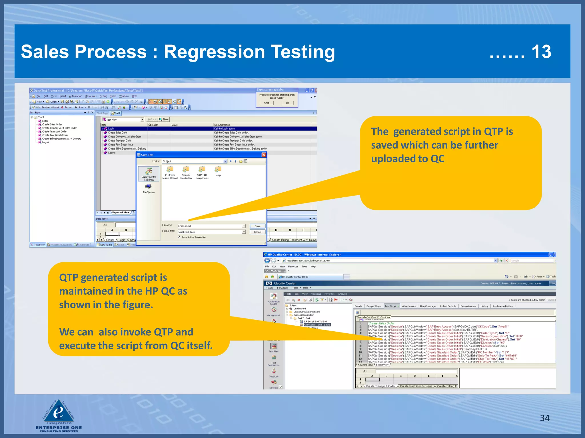 Sales Process : Regression Testing                               …… 13



                                         The generated script in QTP is
                                         saved which can be further
                                         uploaded to QC




    QTP generated script is
    maintained in the HP QC as
    shown in the figure.

    We can also invoke QTP and
    execute the script from QC itself.




                                                                          34
 