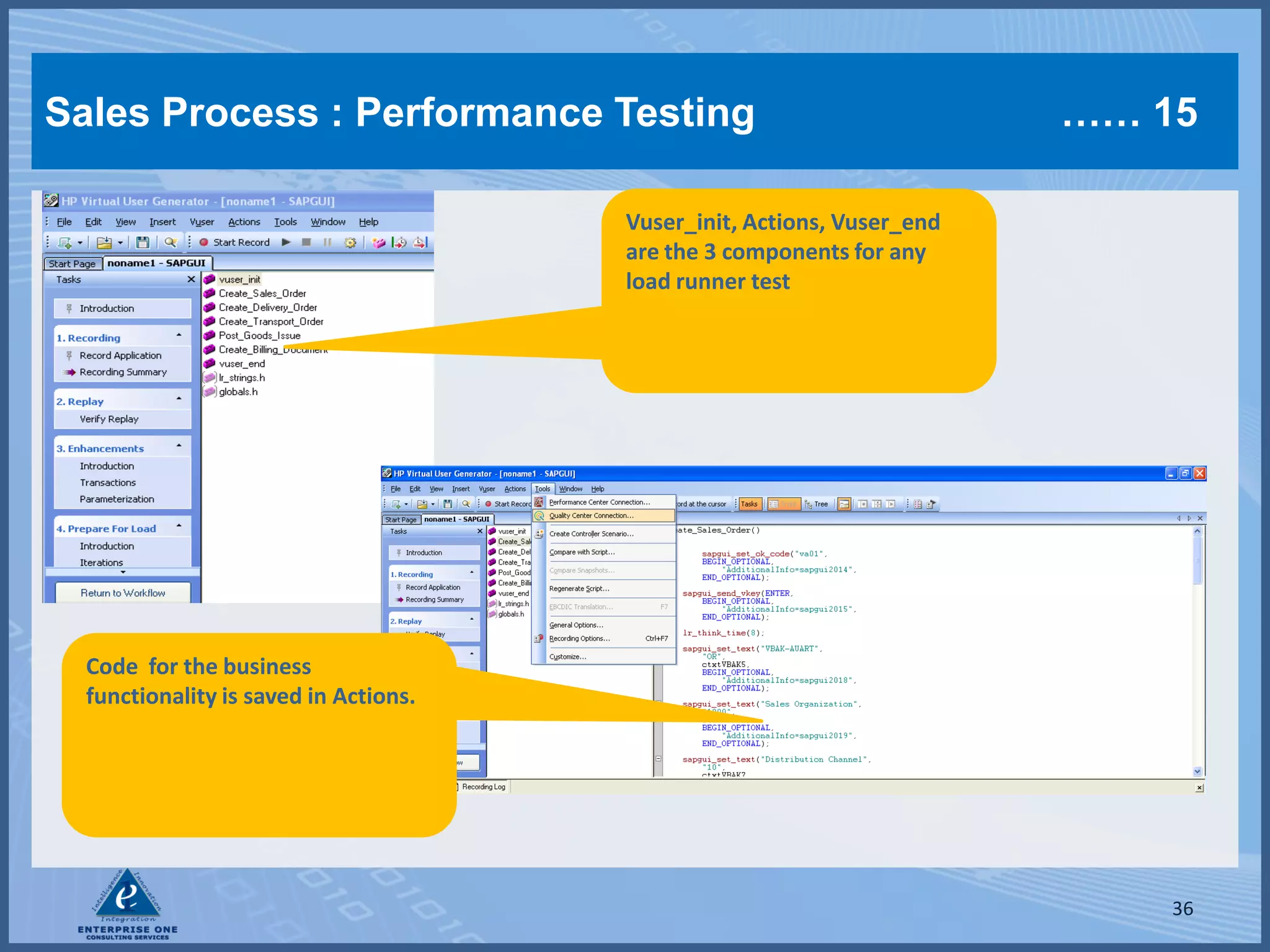 Sales Process : Performance Testing                                     …… 15

                                       Vuser_init, Actions, Vuser_end
                                       are the 3 components for any
                                       load runner test




  Code for the business
  functionality is saved in Actions.




                                                                            36
 