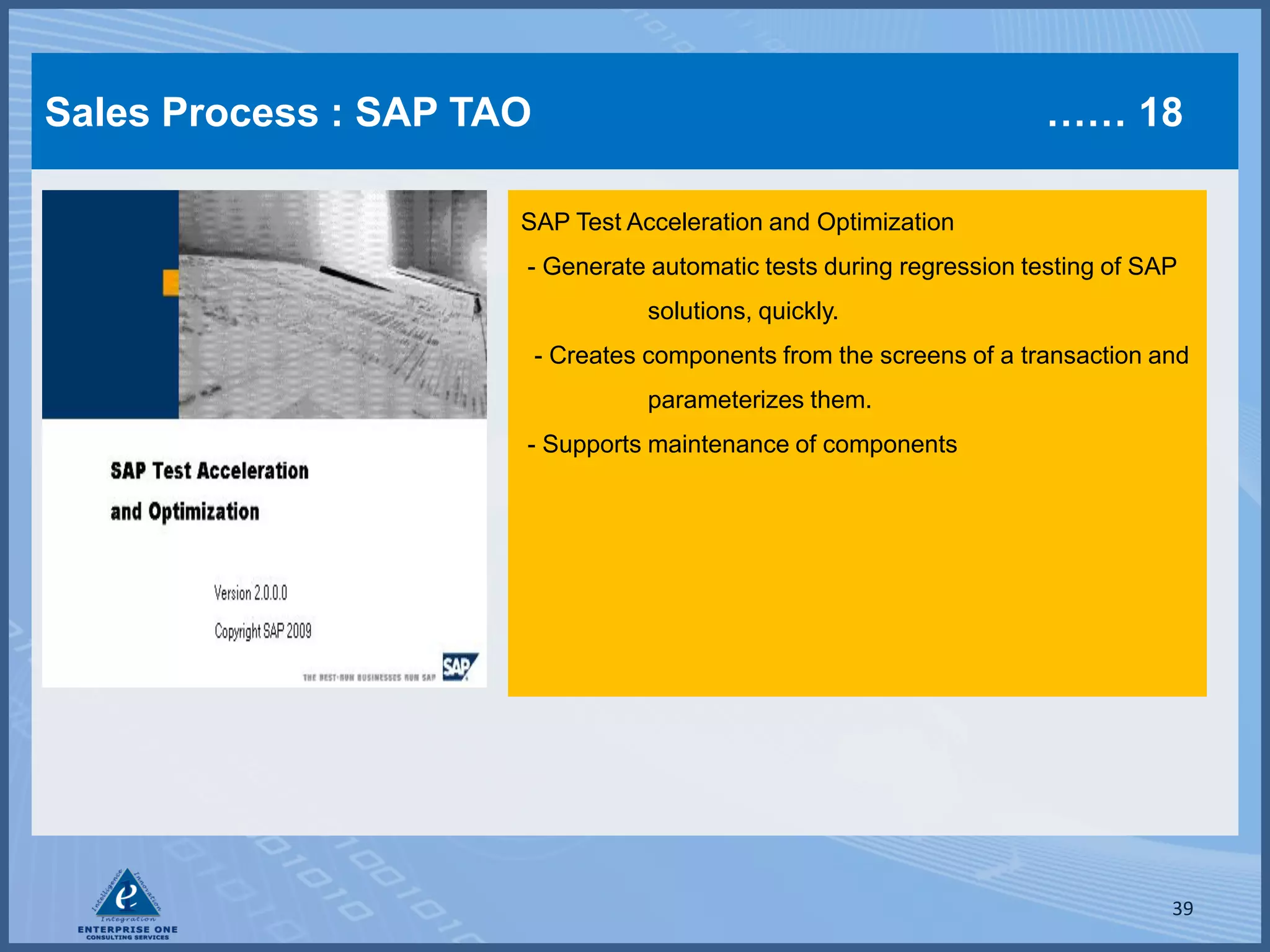 Sales Process : SAP TAO                                                …… 18

                      SAP Test Acceleration and Optimization
                      - Generate automatic tests during regression testing of SAP
                                    solutions, quickly.
                          - Creates components from the screens of a transaction and
                                    parameterizes them.
                      - Supports maintenance of components




                                                                                  39
 