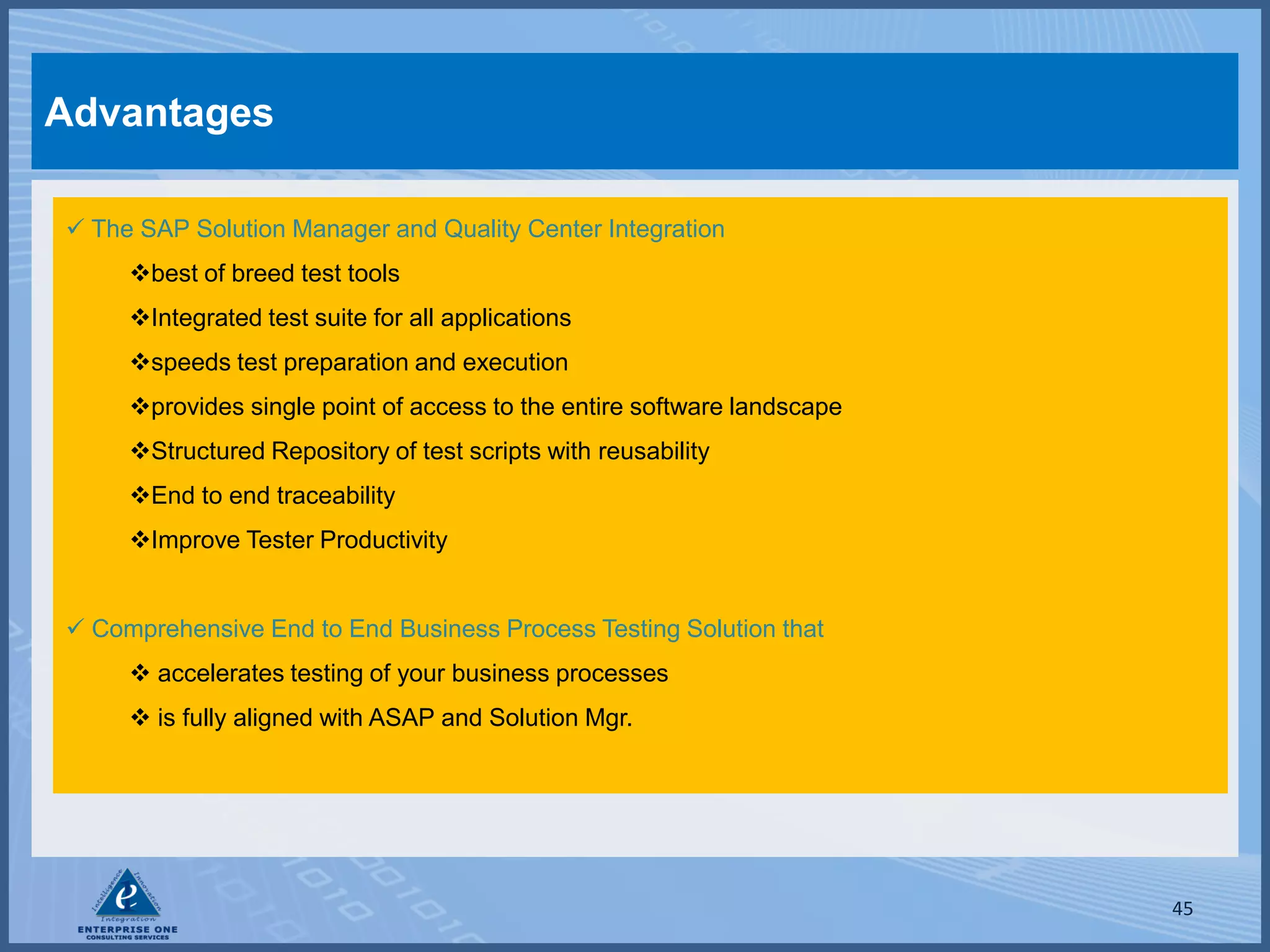 Advantages

 The SAP Solution Manager and Quality Center Integration
     best of breed test tools
     Integrated test suite for all applications
     speeds test preparation and execution
     provides single point of access to the entire software landscape
     Structured Repository of test scripts with reusability
     End to end traceability
     Improve Tester Productivity


 Comprehensive End to End Business Process Testing Solution that
      accelerates testing of your business processes
      is fully aligned with ASAP and Solution Mgr.




                                                                         45
 