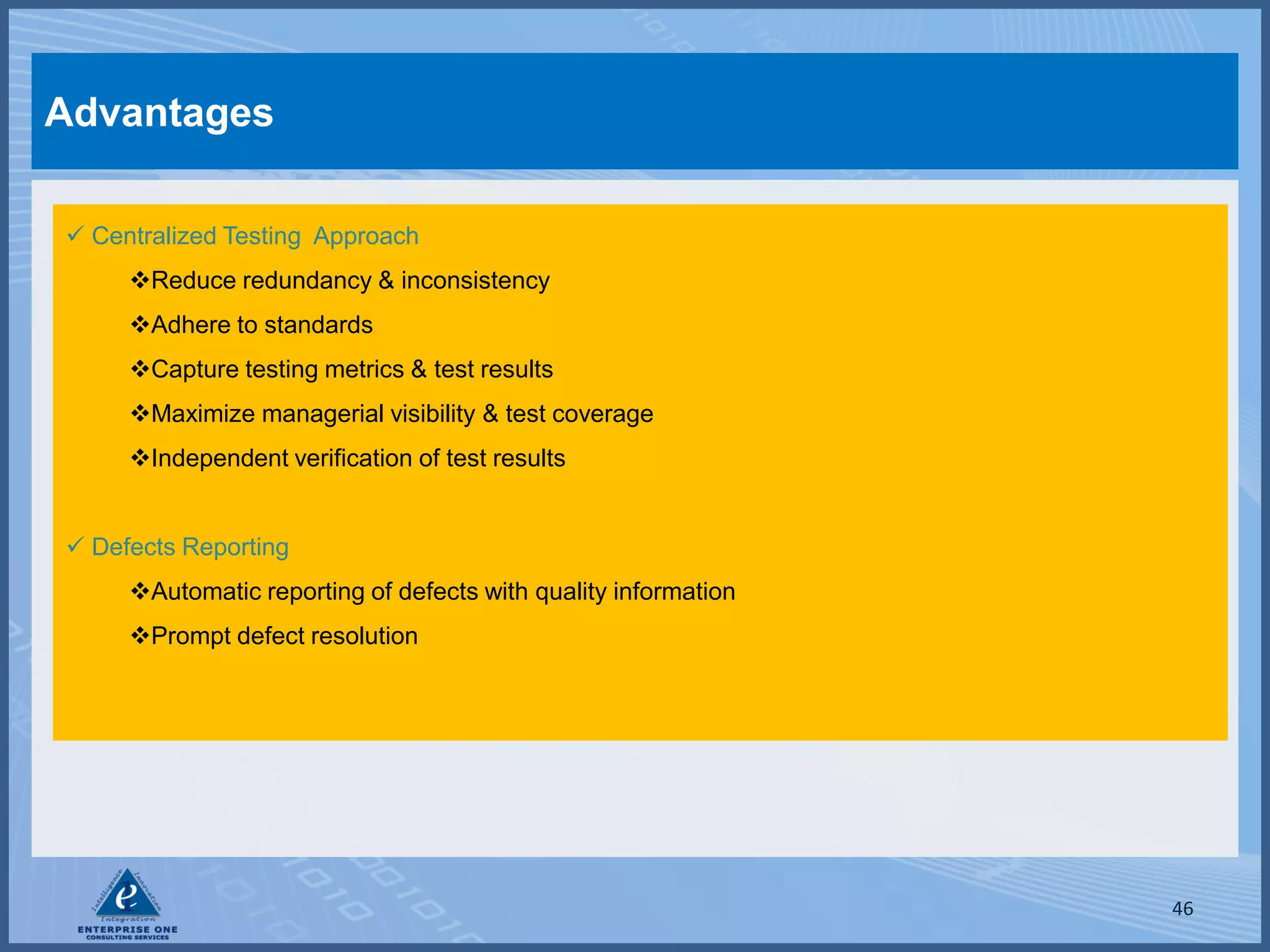 Advantages

 Centralized Testing Approach
     Reduce redundancy & inconsistency
     Adhere to standards
     Capture testing metrics & test results
     Maximize managerial visibility & test coverage
     Independent verification of test results


 Defects Reporting
     Automatic reporting of defects with quality information
     Prompt defect resolution




                                                                46
 