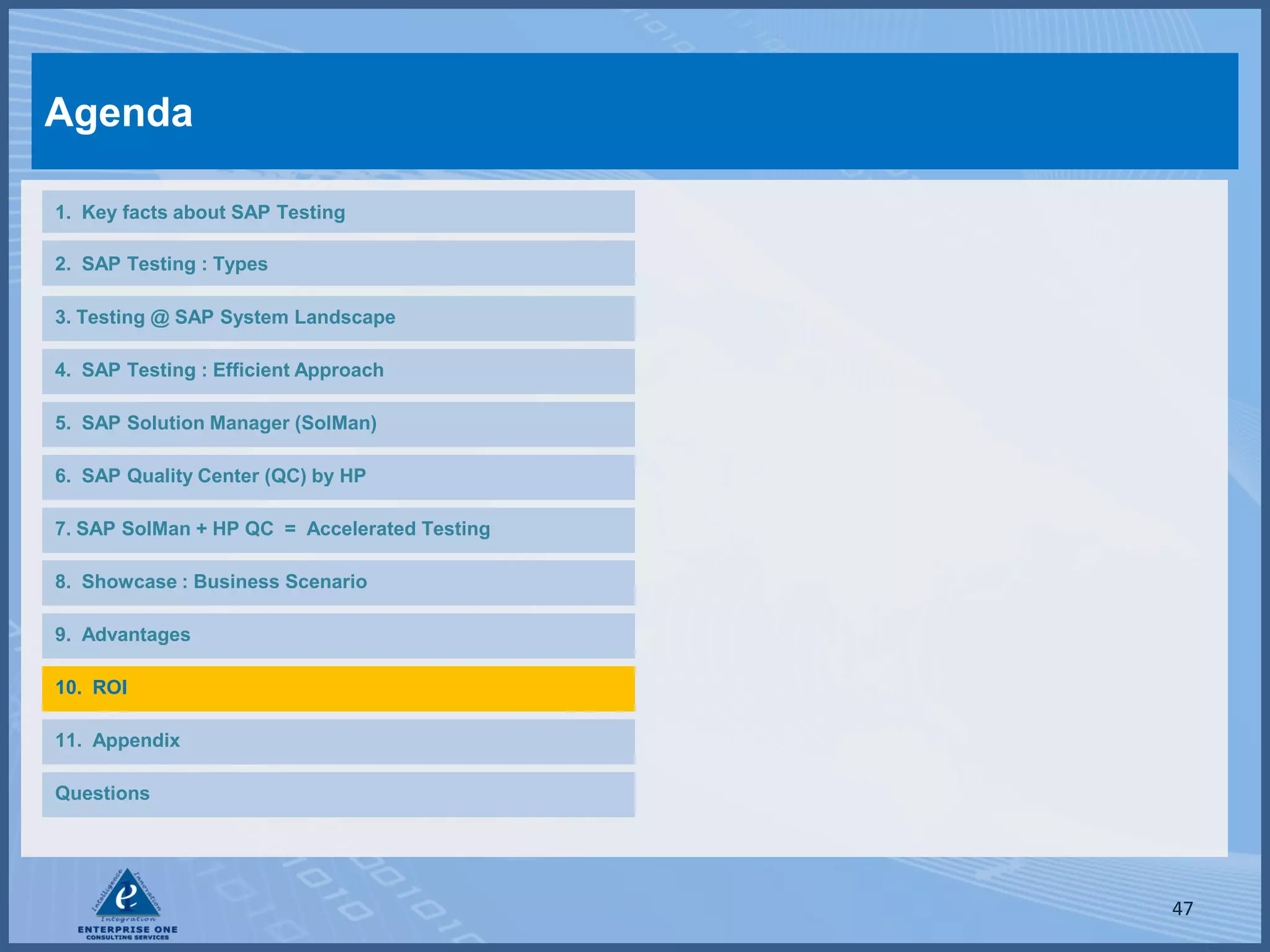 Agenda

1. Key facts about SAP Testing

2. SAP Testing : Types

3. Testing @ SAP System Landscape

4. SAP Testing : Efficient Approach

5. SAP Solution Manager (SolMan)

6. SAP Quality Center (QC) by HP

7. SAP SolMan + HP QC = Accelerated Testing

8. Showcase : Business Scenario

9. Advantages

10. ROI

11. Appendix

Questions




                                              47
 