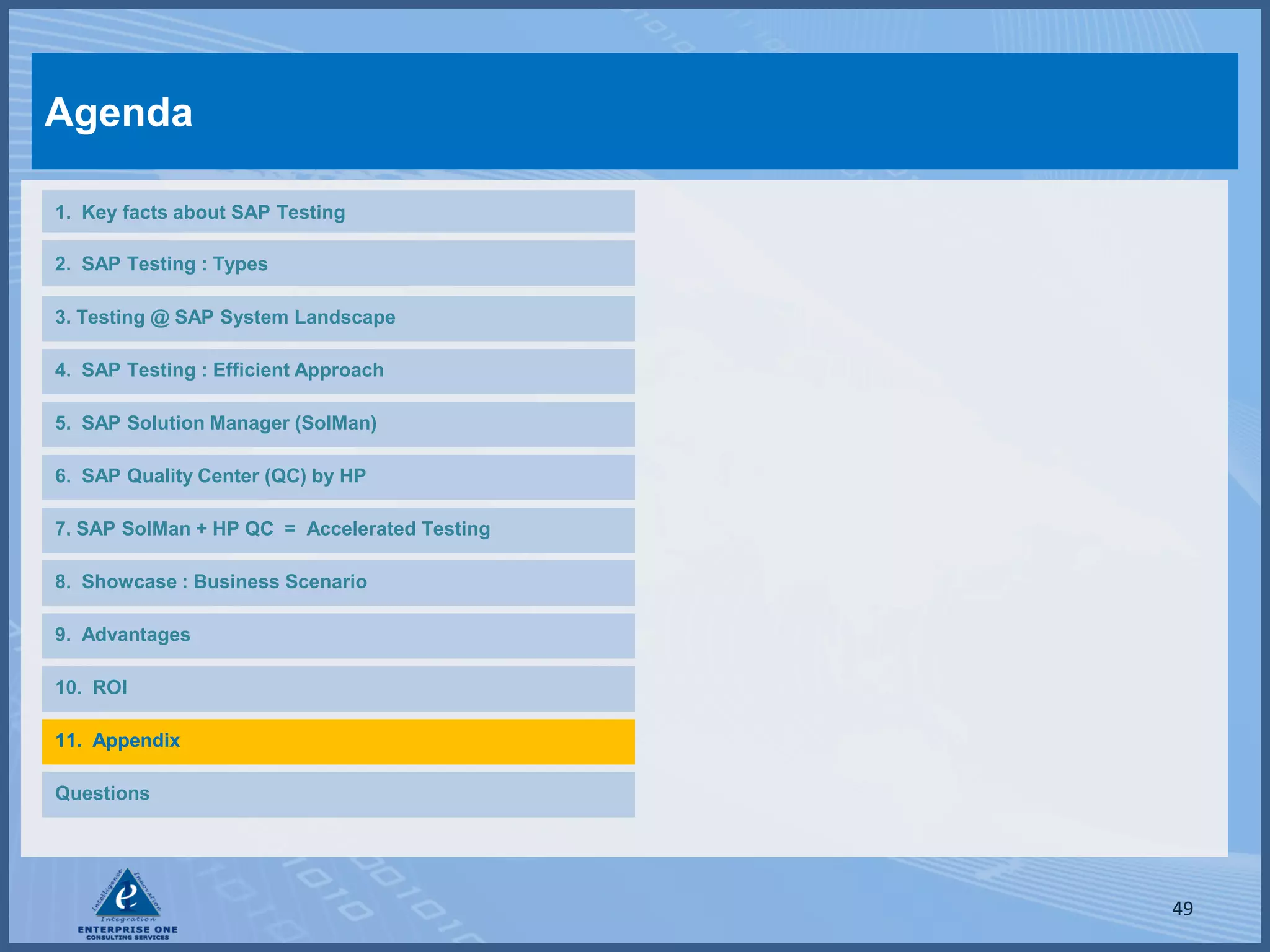 Agenda

1. Key facts about SAP Testing

2. SAP Testing : Types

3. Testing @ SAP System Landscape

4. SAP Testing : Efficient Approach

5. SAP Solution Manager (SolMan)

6. SAP Quality Center (QC) by HP

7. SAP SolMan + HP QC = Accelerated Testing

8. Showcase : Business Scenario

9. Advantages

10. ROI

11. Appendix

Questions




                                              49
 
