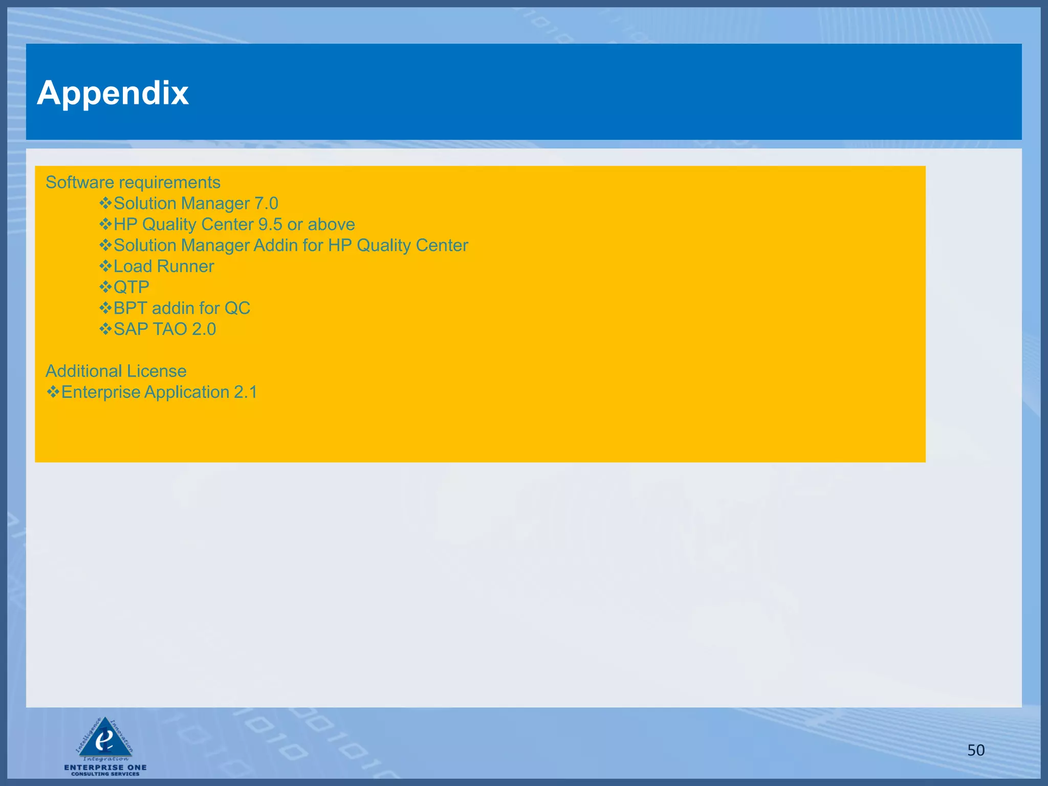 Appendix

Software requirements
      Solution Manager 7.0
      HP Quality Center 9.5 or above
      Solution Manager Addin for HP Quality Center
      Load Runner
      QTP
      BPT addin for QC
      SAP TAO 2.0

Additional License
Enterprise Application 2.1




                                                      50
 