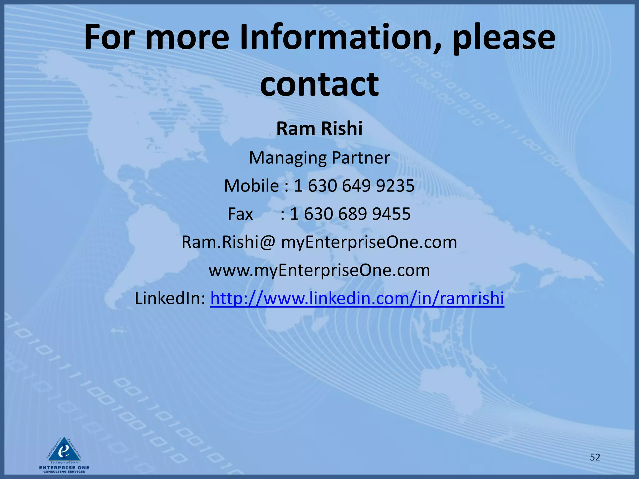 For more Information, please
          contact
                    Ram Rishi
                  Managing Partner
               Mobile : 1 630 649 9235
               Fax : 1 630 689 9455
         Ram.Rishi@ myEnterpriseOne.com
             www.myEnterpriseOne.com
   LinkedIn: http://www.linkedin.com/in/ramrishi




                                                   52
 