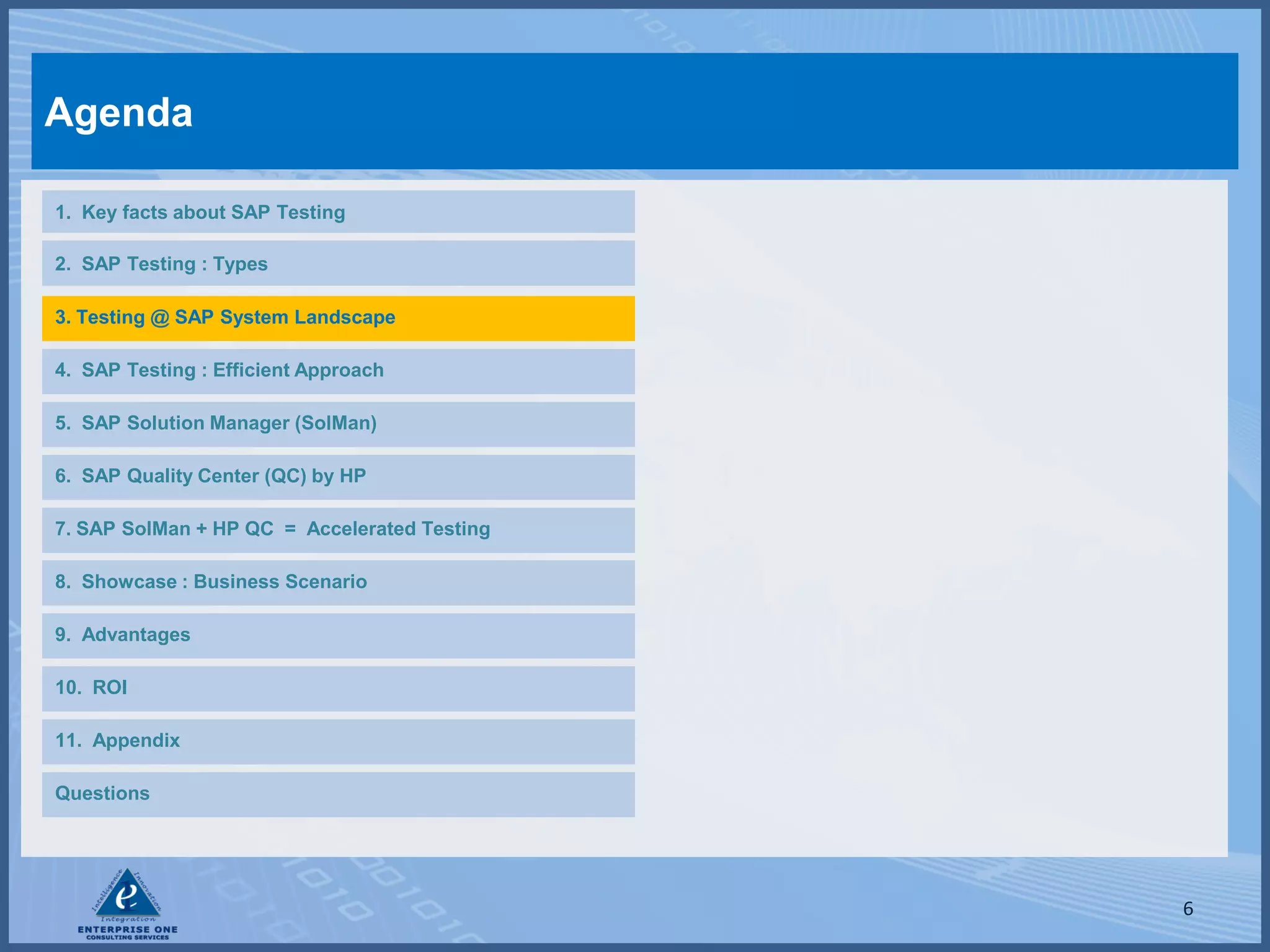 Agenda

1. Key facts about SAP Testing

2. SAP Testing : Types

3. Testing @ SAP System Landscape

4. SAP Testing : Efficient Approach

5. SAP Solution Manager (SolMan)

6. SAP Quality Center (QC) by HP

7. SAP SolMan + HP QC = Accelerated Testing

8. Showcase : Business Scenario

9. Advantages

10. ROI

11. Appendix

Questions




                                              6
 