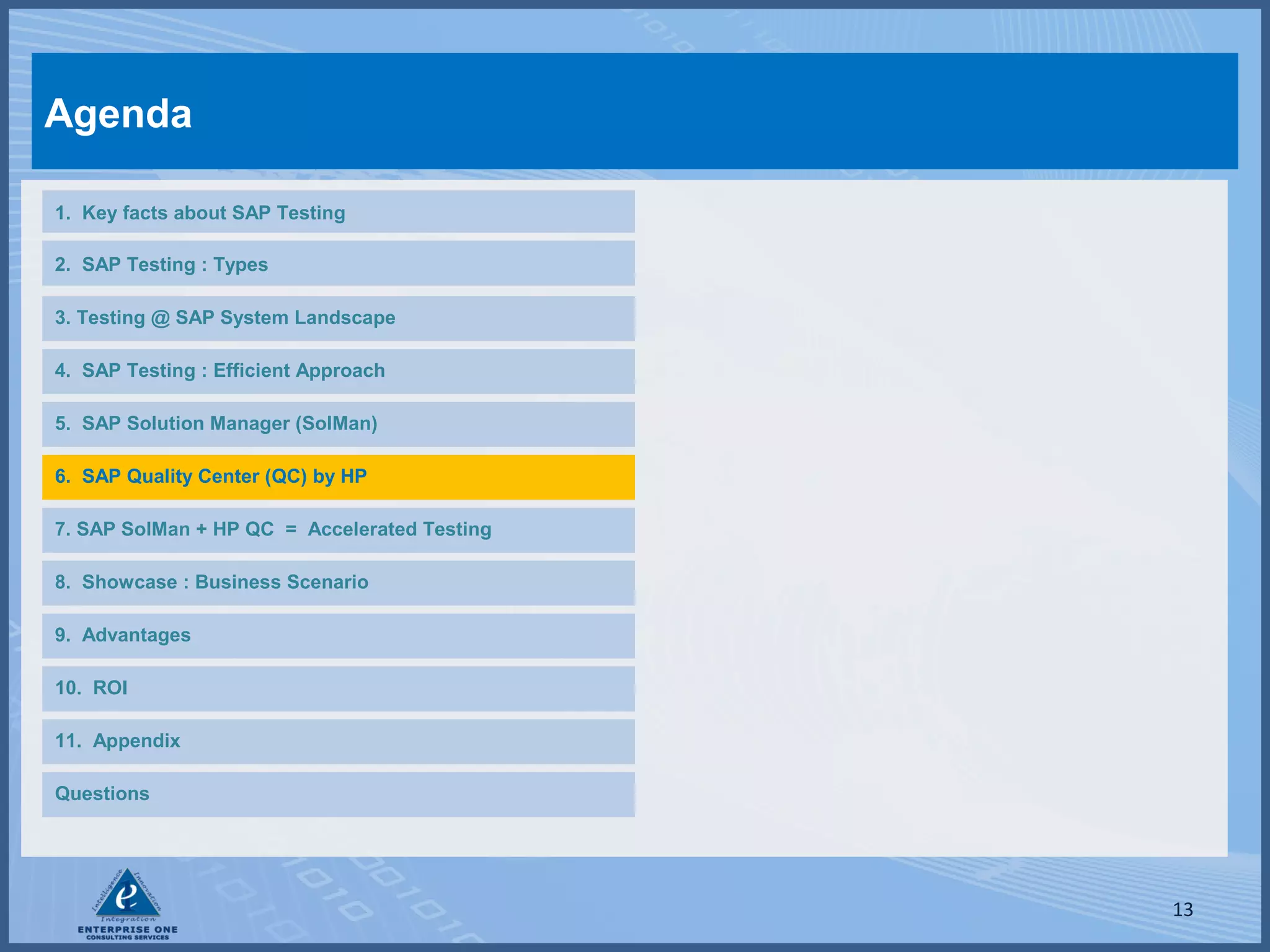Agenda
1. Key facts about SAP Testing
2. SAP Testing : Types
3. Testing @ SAP System Landscape
4. SAP Testing : Efficient Approach
5. SAP Solution Manager (SolMan)
6. SAP Quality Center (QC) by HP
7. SAP SolMan + HP QC = Accelerated Testing
8. Showcase : Business Scenario
9. Advantages
10. ROI
11. Appendix
Questions

13

 