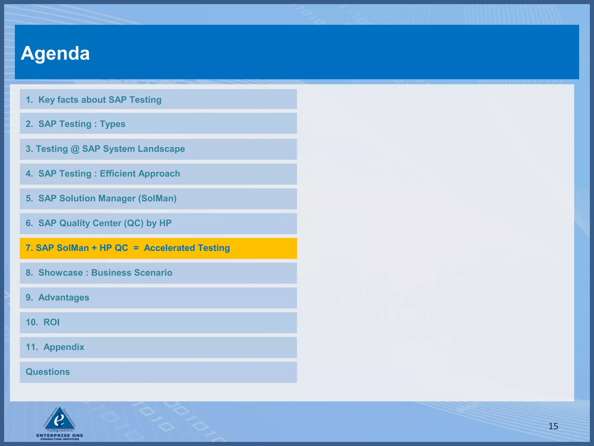Agenda
1. Key facts about SAP Testing
2. SAP Testing : Types
3. Testing @ SAP System Landscape
4. SAP Testing : Efficient Approach
5. SAP Solution Manager (SolMan)
6. SAP Quality Center (QC) by HP
7. SAP SolMan + HP QC = Accelerated Testing
8. Showcase : Business Scenario
9. Advantages
10. ROI
11. Appendix
Questions

15

 