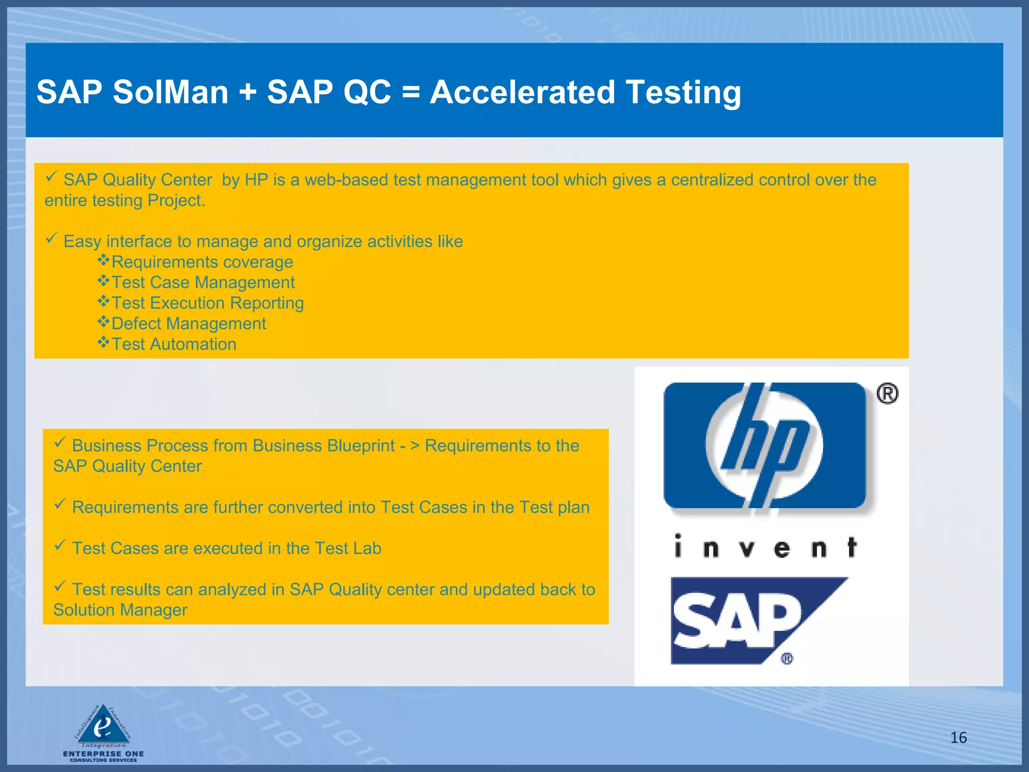 SAP SolMan + SAP QC = Accelerated Testing
 SAP Quality Center by HP is a web-based test management tool which gives a centralized control over the
entire testing Project.
 Easy interface to manage and organize activities like
Requirements coverage
Test Case Management
Test Execution Reporting
Defect Management
Test Automation

 Business Process from Business Blueprint - > Requirements to the
SAP Quality Center
 Requirements are further converted into Test Cases in the Test plan
 Test Cases are executed in the Test Lab
 Test results can analyzed in SAP Quality center and updated back to
Solution Manager

16

 