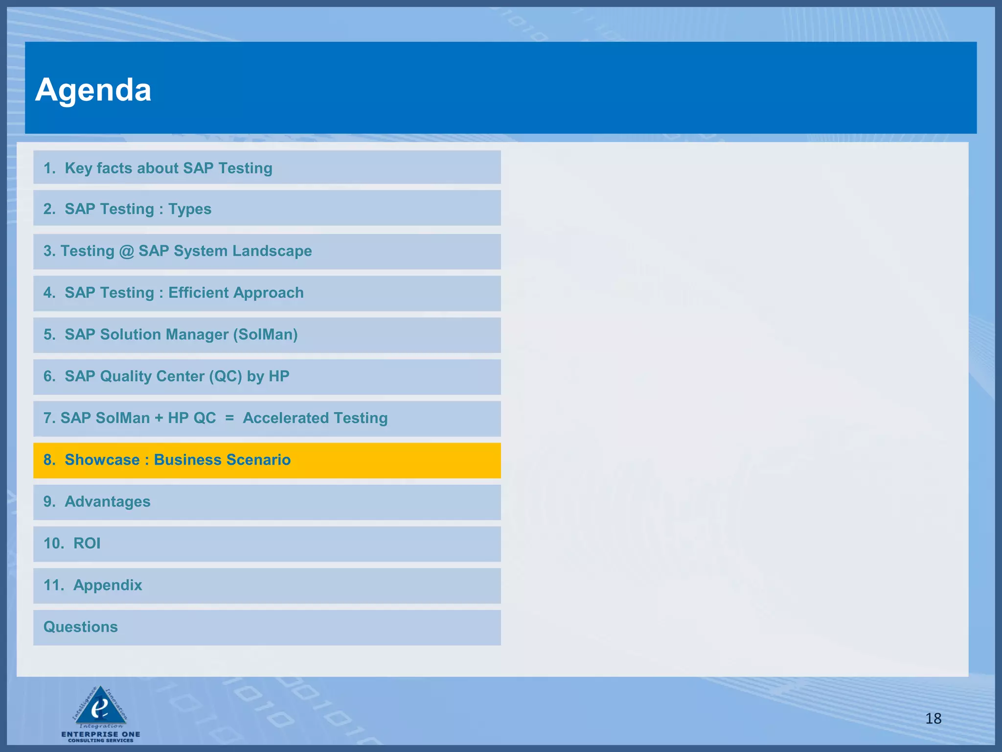 Agenda
1. Key facts about SAP Testing
2. SAP Testing : Types
3. Testing @ SAP System Landscape
4. SAP Testing : Efficient Approach
5. SAP Solution Manager (SolMan)
6. SAP Quality Center (QC) by HP
7. SAP SolMan + HP QC = Accelerated Testing
8. Showcase : Business Scenario
9. Advantages
10. ROI
11. Appendix
Questions

18

 