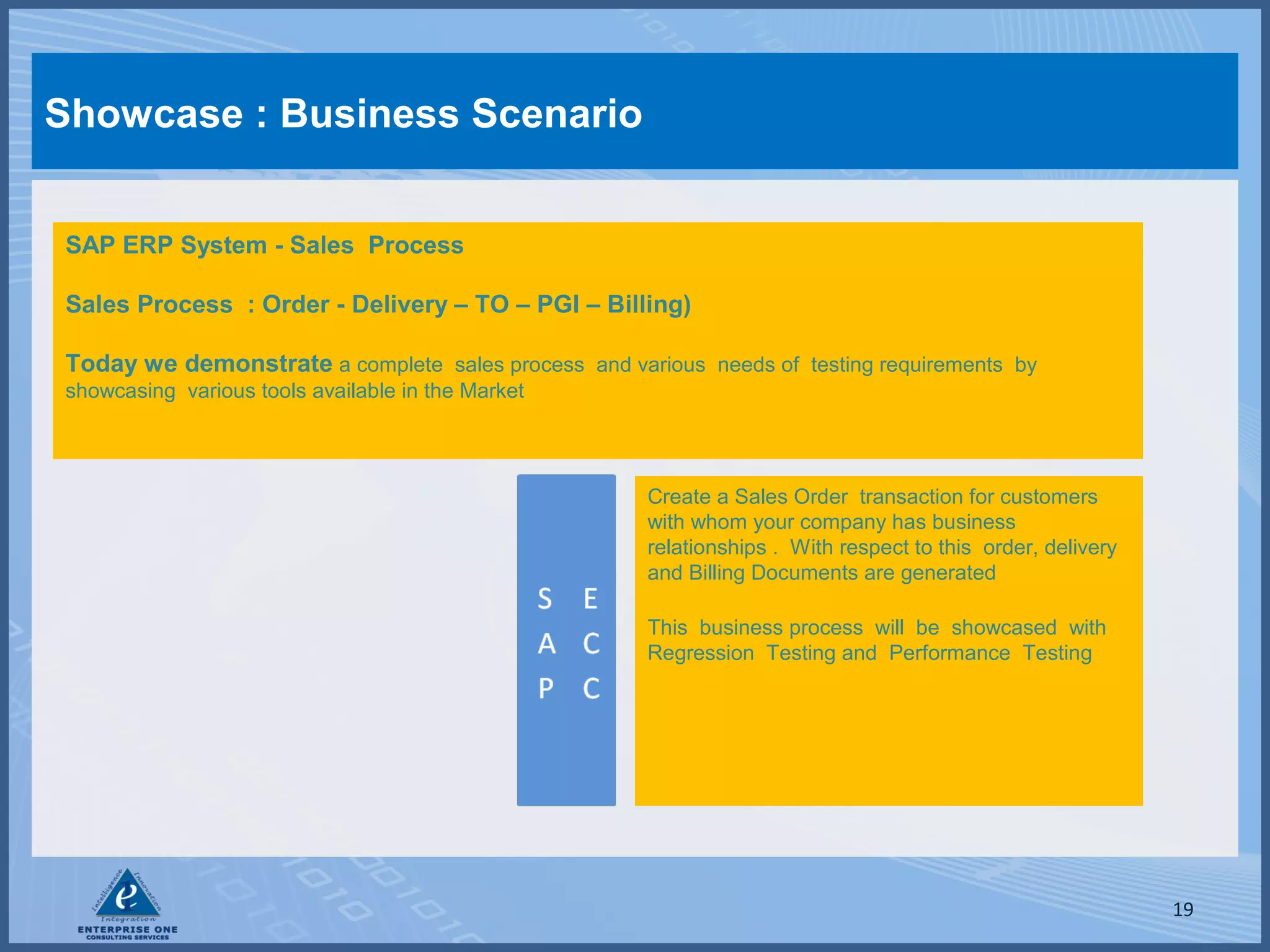 Showcase : Business Scenario
SAP ERP System - Sales Process
Sales Process : Order - Delivery – TO – PGI – Billing)
Today we demonstrate a complete sales process and various needs of testing requirements by
showcasing various tools available in the Market

Create a Sales Order transaction for customers
with whom your company has business
relationships . With respect to this order, delivery
and Billing Documents are generated
This business process will be showcased with
Regression Testing and Performance Testing

19

 