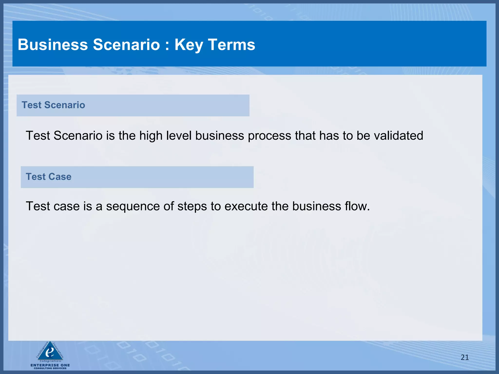 Business Scenario : Key Terms

Test Scenario

Test Scenario is the high level business process that has to be validated
Test Case

Test case is a sequence of steps to execute the business flow.

21

 