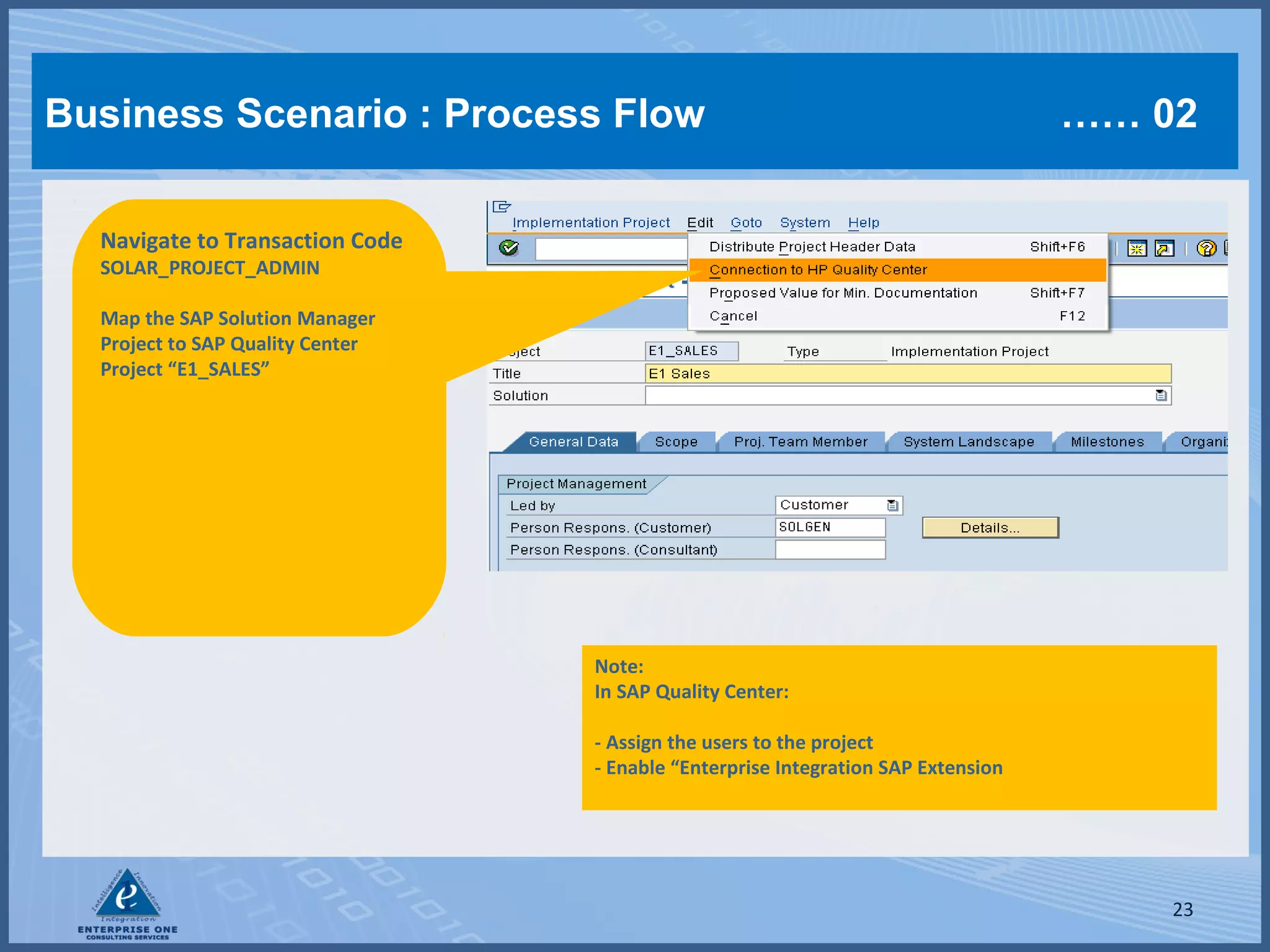 Business Scenario : Process Flow

…… 02

Navigate to Transaction Code
SOLAR_PROJECT_ADMIN

Map the SAP Solution Manager
Project to SAP Quality Center
Project “E1_SALES”

Note:
In SAP Quality Center:
- Assign the users to the project
- Enable “Enterprise Integration SAP Extension

23

 