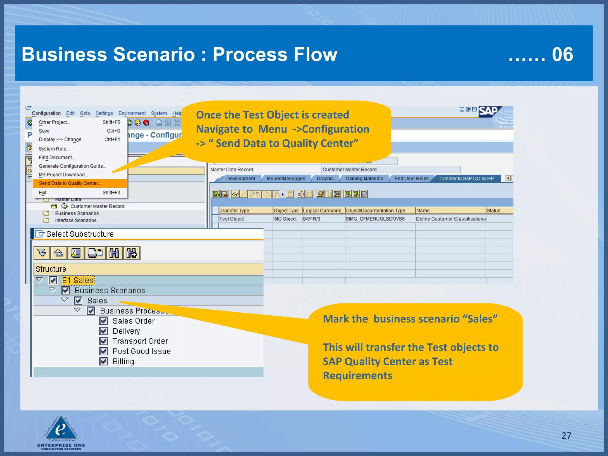 Business Scenario : Process Flow

…… 06

Once the Test Object is created
Navigate to Menu ->Configuration
-> “ Send Data to Quality Center”

Mark the business scenario “Sales”
This will transfer the Test objects to
SAP Quality Center as Test
Requirements

27

 