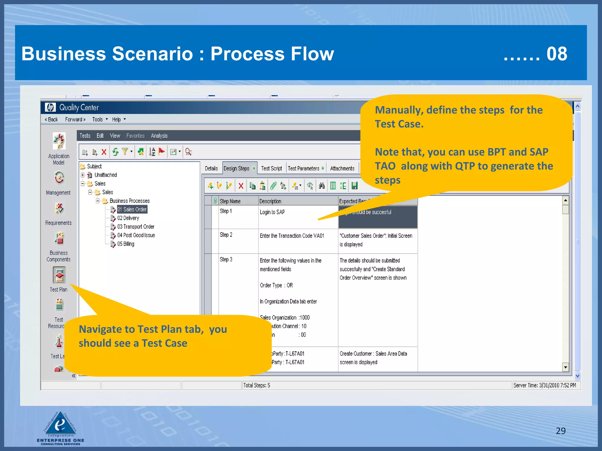 Business Scenario : Process Flow

…… 08
Manually, define the steps for the
Test Case.
Note that, you can use BPT and SAP
TAO along with QTP to generate the
steps

Navigate to Test Plan tab, you
should see a Test Case

29

 