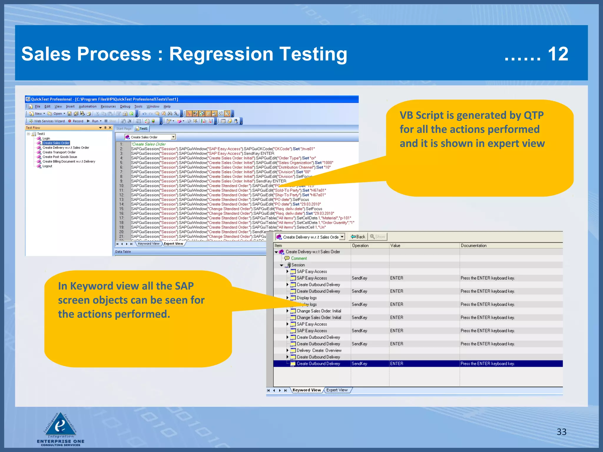 Sales Process : Regression Testing

…… 12
VB Script is generated by QTP
for all the actions performed
and it is shown in expert view

In Keyword view all the SAP
screen objects can be seen for
the actions performed.

33

 