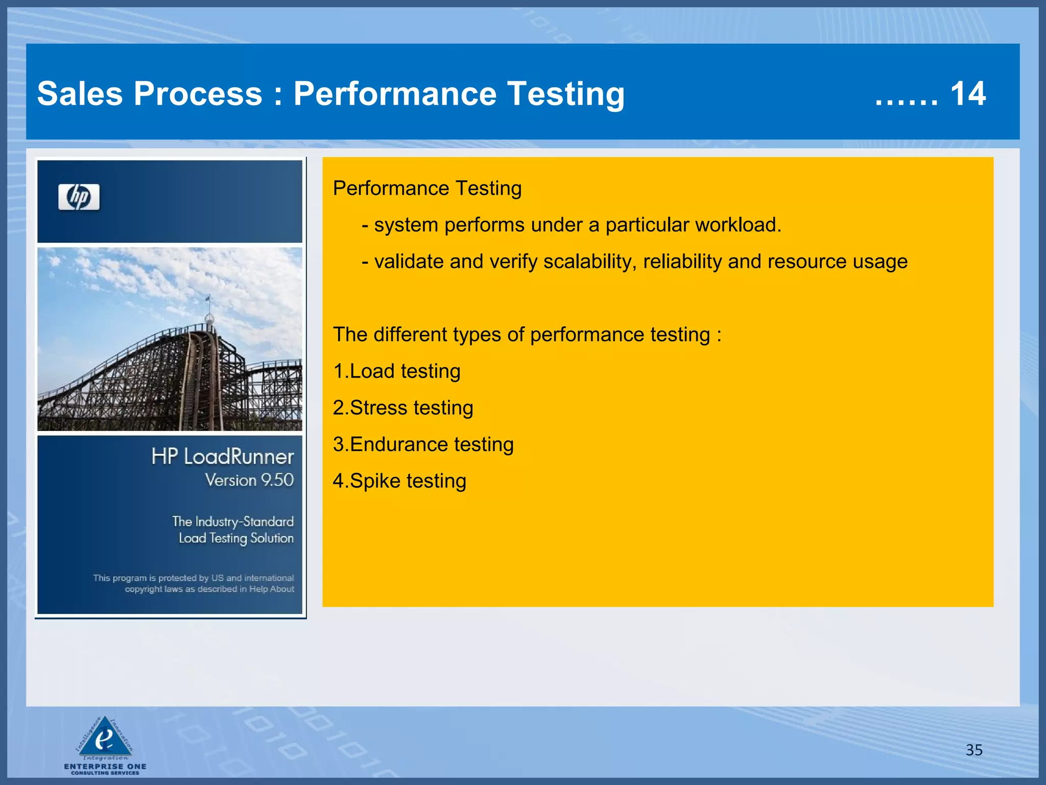Sales Process : Performance Testing

…… 14

Performance Testing
- system performs under a particular workload.
- validate and verify scalability, reliability and resource usage
The different types of performance testing :
1.Load testing
2.Stress testing
3.Endurance testing
4.Spike testing

35

 
