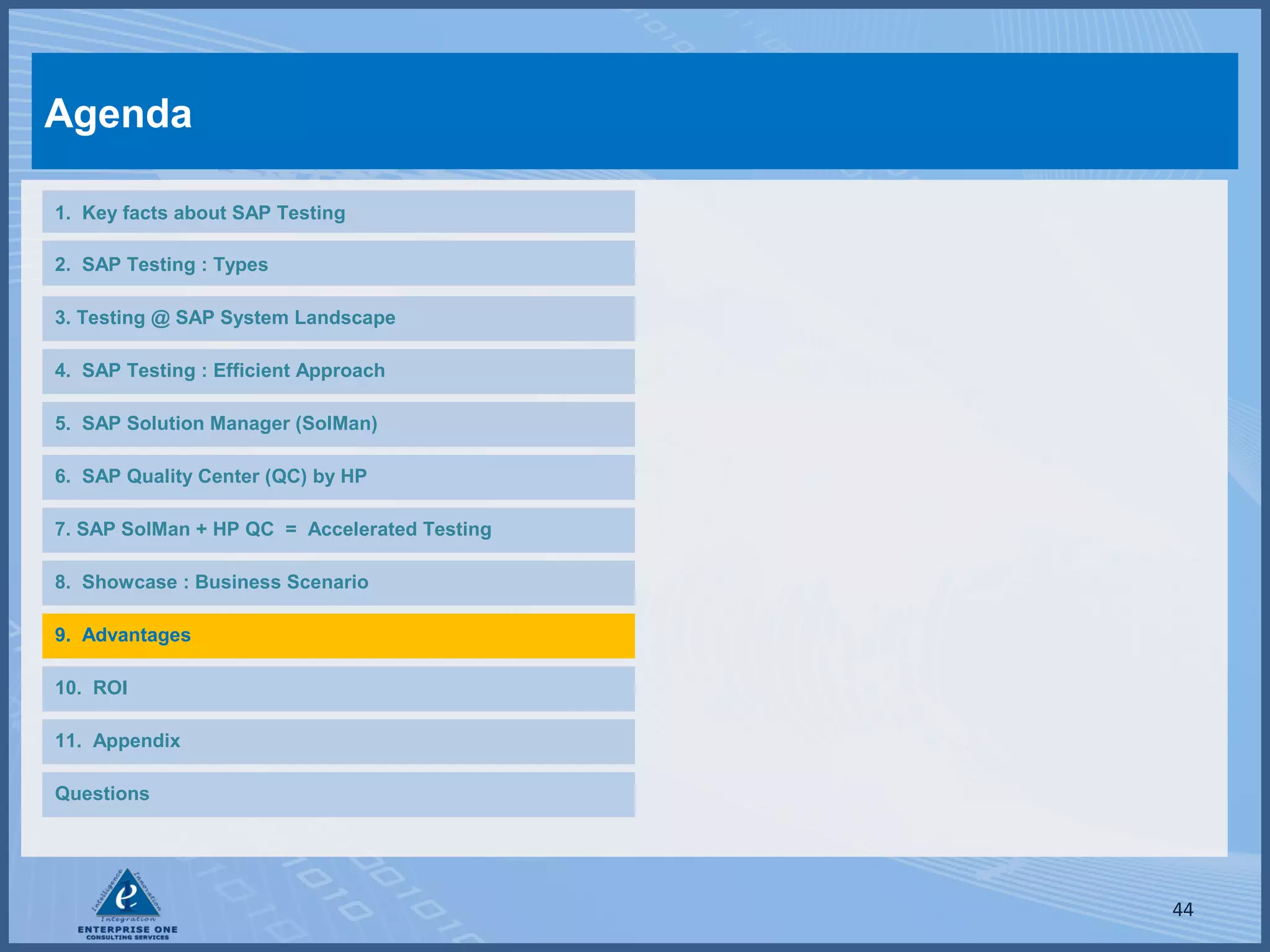 Agenda
1. Key facts about SAP Testing
2. SAP Testing : Types
3. Testing @ SAP System Landscape
4. SAP Testing : Efficient Approach
5. SAP Solution Manager (SolMan)
6. SAP Quality Center (QC) by HP
7. SAP SolMan + HP QC = Accelerated Testing
8. Showcase : Business Scenario
9. Advantages
10. ROI
11. Appendix
Questions

44

 