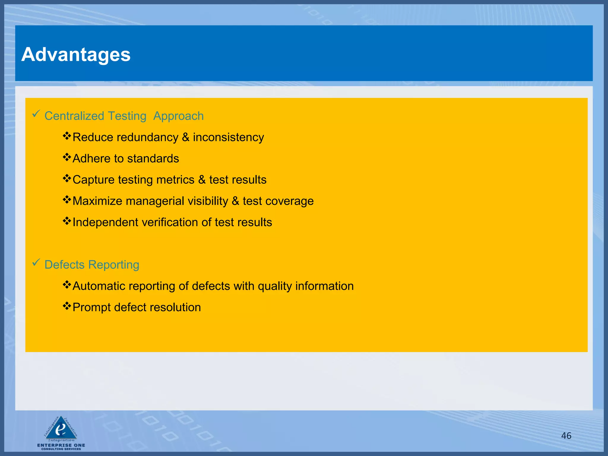 Advantages
 Centralized Testing Approach
Reduce redundancy & inconsistency
Adhere to standards
Capture testing metrics & test results
Maximize managerial visibility & test coverage
Independent verification of test results
 Defects Reporting
Automatic reporting of defects with quality information
Prompt defect resolution

46

 