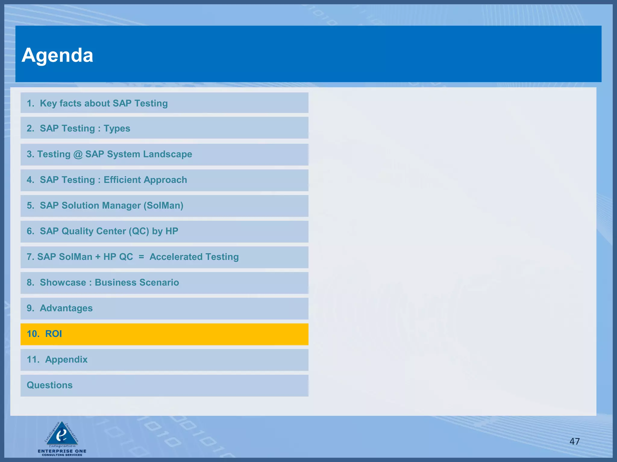 Agenda
1. Key facts about SAP Testing
2. SAP Testing : Types
3. Testing @ SAP System Landscape
4. SAP Testing : Efficient Approach
5. SAP Solution Manager (SolMan)
6. SAP Quality Center (QC) by HP
7. SAP SolMan + HP QC = Accelerated Testing
8. Showcase : Business Scenario
9. Advantages
10. ROI
11. Appendix
Questions

47

 