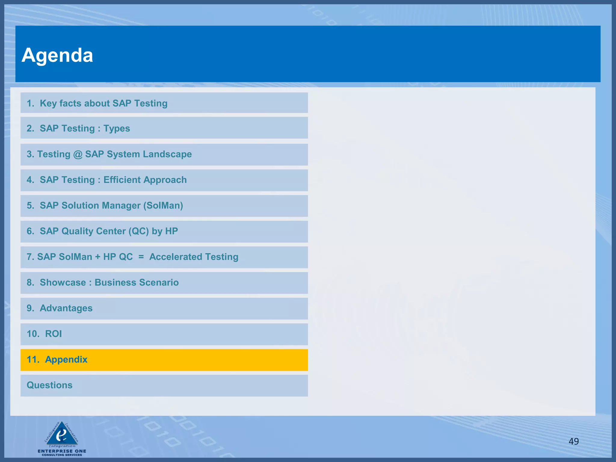 Agenda
1. Key facts about SAP Testing
2. SAP Testing : Types
3. Testing @ SAP System Landscape
4. SAP Testing : Efficient Approach
5. SAP Solution Manager (SolMan)
6. SAP Quality Center (QC) by HP
7. SAP SolMan + HP QC = Accelerated Testing
8. Showcase : Business Scenario
9. Advantages
10. ROI
11. Appendix
Questions

49

 