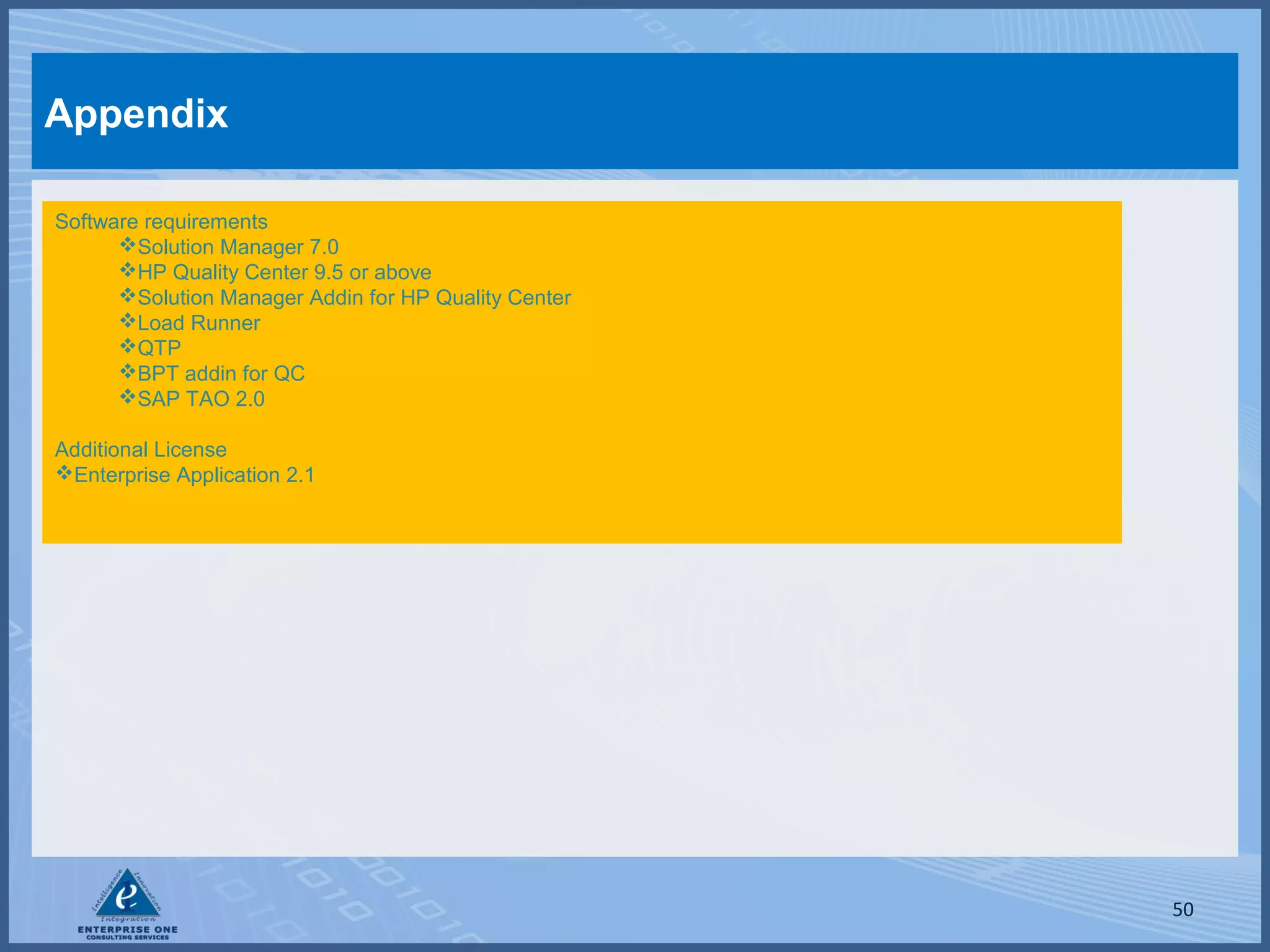 Appendix
Software requirements
Solution Manager 7.0
HP Quality Center 9.5 or above
Solution Manager Addin for HP Quality Center
Load Runner
QTP
BPT addin for QC
SAP TAO 2.0
Additional License
Enterprise Application 2.1

50

 