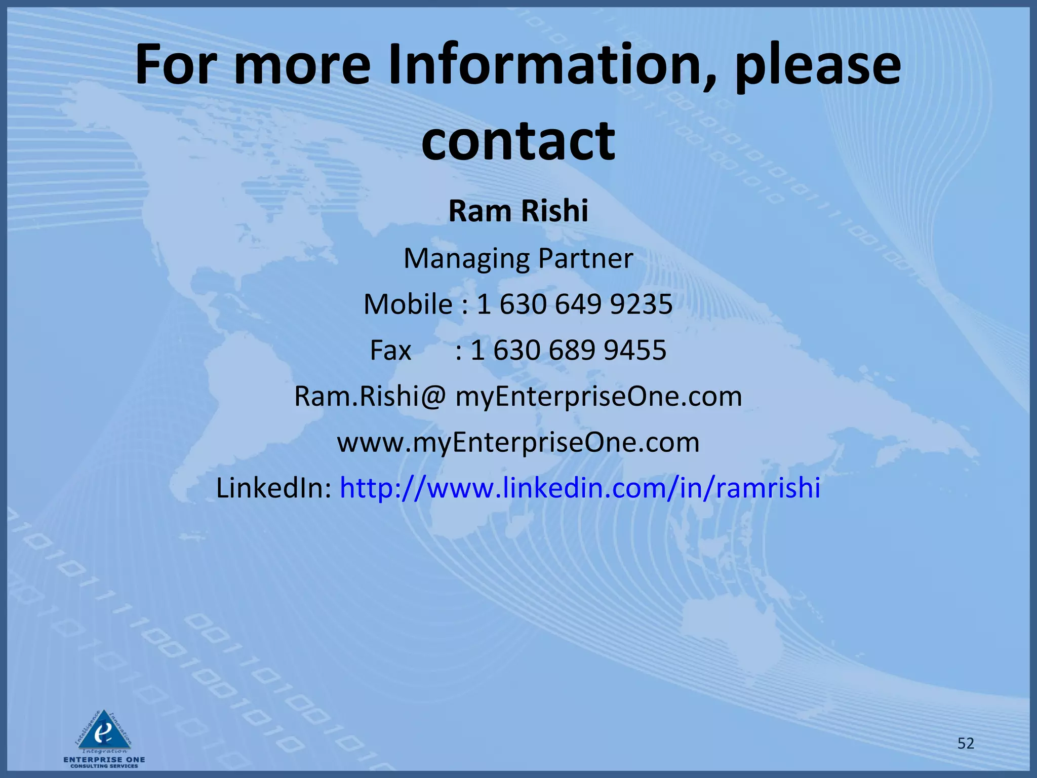 For more Information, please
contact
Ram Rishi
Managing Partner
Mobile : 1 630 649 9235
Fax : 1 630 689 9455
Ram.Rishi@ myEnterpriseOne.com
www.myEnterpriseOne.com
LinkedIn: http://www.linkedin.com/in/ramrishi

52

 