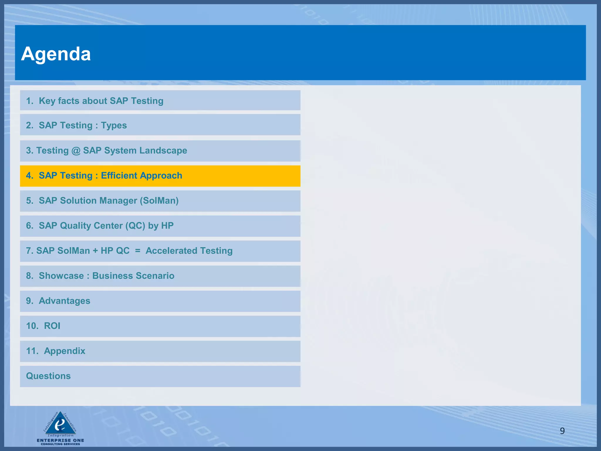 Agenda
1. Key facts about SAP Testing
2. SAP Testing : Types
3. Testing @ SAP System Landscape
4. SAP Testing : Efficient Approach
5. SAP Solution Manager (SolMan)
6. SAP Quality Center (QC) by HP
7. SAP SolMan + HP QC = Accelerated Testing
8. Showcase : Business Scenario
9. Advantages
10. ROI
11. Appendix
Questions

9

 