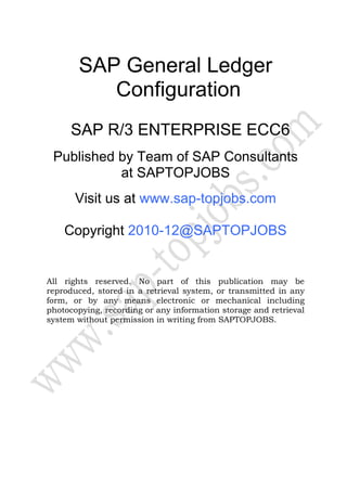 SAP General Ledger
Configuration
SAP R/3 ENTERPRISE ECC6
Published by Team of SAP Consultants
at SAPTOPJOBS
Visit us at www.sap-topjobs.com
Copyright 2010-12@SAPTOPJOBS
All rights reserved. No part of this publication may be
reproduced, stored in a retrieval system, or transmitted in any
form, or by any means electronic or mechanical including
photocopying, recording or any information storage and retrieval
system without permission in writing from SAPTOPJOBS.
 