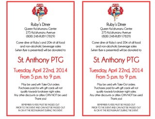 Ruby’s Diner
Queen Ka’ahumanu Center
275 Ka’ahumanu Avenue
(808) 248-RUBY (7829)
Come dine at Ruby’s and 20% of all food
and non-alcoholic beverage sales
(when flyer is presented) will be donated to
St. Anthony PTG
Tuesday, April 22nd, 2014
From 5 p.m. to 9 p.m.
May be used with Take-Out orders.
Purchases paid for with gift cards will not
qualify towards fundraiser night sales.
Any other discounts or offers CAN NOT be used
Thank you!
REMEMBER: FLYERS MUST BE PASSED OUT
PRIOR TO THE EVENT AND CAN NOT BE PASSED OUT
IN OR AT THE RESTAURAUNT DURING THE EVENT.
Ruby’s Diner
Queen Ka’ahumanu Center
275 Ka’ahumanu Avenue
(808) 248-RUBY (7829)
Come dine at Ruby’s and 20% of all food
and non-alcoholic beverage sales
(when flyer is presented) will be donated to
St. Anthony PTG
Tuesday, April 22nd, 2014
From 5 p.m. to 9 p.m.
May be used with Take-Out orders.
Purchases paid for with gift cards will not
qualify towards fundraiser night sales.
Any other discounts or offers CAN NOT be used
Thank you!
REMEMBER: FLYERS MUST BE PASSED OUT
PRIOR TO THE EVENT AND CAN NOT BE PASSED OUT
IN OR AT THE RESTAURAUNT DURING THE EVENT.
.