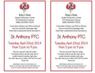 Ruby’s Diner
Queen Ka’ahumanu Center
275 Ka’ahumanu Avenue
(808) 248-RUBY (7829)
Come dine at Ruby’s and 20% of all food
and non-alcoholic beverage sales
(when flyer is presented) will be donated to
St. Anthony PTG
Tuesday, April 22nd, 2014
From 5 p.m. to 9 p.m.
May be used with Take-Out orders.
Purchases paid for with gift cards will not
qualify towards fundraiser night sales.
Any other discounts or offers CAN NOT be used
Thank you!
REMEMBER: FLYERS MUST BE PASSED OUT
PRIOR TO THE EVENT AND CAN NOT BE PASSED OUT
IN OR AT THE RESTAURAUNT DURING THE EVENT.
Ruby’s Diner
Queen Ka’ahumanu Center
275 Ka’ahumanu Avenue
(808) 248-RUBY (7829)
Come dine at Ruby’s and 20% of all food
and non-alcoholic beverage sales
(when flyer is presented) will be donated to
St. Anthony PTG
Tuesday, April 22nd, 2014
From 5 p.m. to 9 p.m.
May be used with Take-Out orders.
Purchases paid for with gift cards will not
qualify towards fundraiser night sales.
Any other discounts or offers CAN NOT be used
Thank you!
REMEMBER: FLYERS MUST BE PASSED OUT
PRIOR TO THE EVENT AND CAN NOT BE PASSED OUT
IN OR AT THE RESTAURAUNT DURING THE EVENT.
.
 