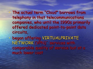 • The actual term “Cloud" borrows from
  telephony in that telecommunications
  companies, who until the 1990s primarily
  offered dedicated point-to-point data
  circuits,
• began offering VIRTUALPRIVATE
  NETWORK (VPN)´ services with
  comparable quality of service but at a
  much lower cost
 