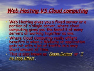 Web Hosting VS Cloud computing

• Web Hosting gives you a fixed server or a
  portion of a single server, where cloud
  computing gives you the benefit of many
  servers all working together as one.
• Where Cloud Computing really offers
  benefits is when a Website or application
  gets hit with a lot of traffic in a very
  short amount of time.
• This is also known as “Slash-Dotted" or “T
  he Digg Effect”.
 