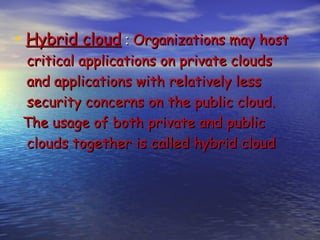• Hybrid cloud : Organizations may host
 critical applications on private clouds
 and applications with relatively less
 security concerns on the public cloud.
 The usage of both private and public
 clouds together is called hybrid cloud
 