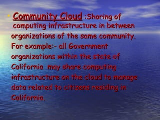 • Community Cloud :Sharing of
  computing infrastructure in between
 organizations of the same community.
 For example:- all Government
 organizations within the state of
 California may share computing
 infrastructure on the cloud to manage
 data related to citizens residing in
 California.
 