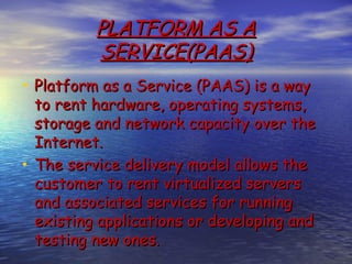 PLATFORM AS A
          SERVICE(PAAS)
• Platform as a Service (PAAS) is a way
  to rent hardware, operating systems,
  storage and network capacity over the
  Internet.
• The service delivery model allows the
  customer to rent virtualized servers
  and associated services for running
  existing applications or developing and
  testing new ones.
 