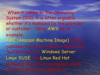When it comes to the Operating
System (OS), it is often arguable
whether it’s managed by the provider
or customer.  Using AWS as an
example, 
AMI (Amazon Machine Image) offers
customers several types of Operating
Systems such as Windows Server, 
Linux SUSE, andLinux Red Hat.
Although the OS is preloaded, AWS
will not maintain or update it.
 