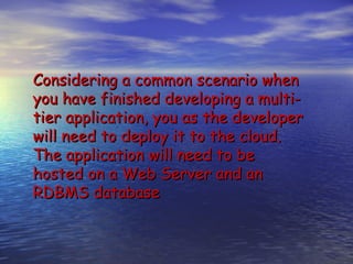 Considering a common scenario when
you have finished developing a multi-
tier application, you as the developer
will need to deploy it to the cloud.
The application will need to be
hosted on a Web Server and an
RDBMS database
 