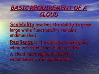 BASIC REQUIREMENT OF A
           CLOUD
• Scalability involves the ability to grow
 large while functionality remains
 undiminished.
• Resilience is the ability to keep going
  when infrastructure elements fail.
• A cloud must support Security
  requirements for applications
 
