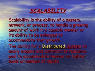 SCALABILITY
• Scalability is the ability of a system,
  network, or process, to handle a growing
  amount of work in a capable manner or
  its ability to be enlarged to
  accommodate that growth
• The ability for a Distributed System to
  easily expand and contract its resource
  pool to accommodate heavier or lighter
  loads or number of inputs
 