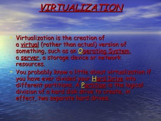 VIRTUALIZATION


• Virtualization is the creation of
  a virtual (rather than actual) version of
  something, such as an Operating System,
  a server, a storage device or network
  resources.
• You probably know a little about virtualization if
  you have ever divided your Hard Drive into
  different partitions. A Partition is the logical
  division of a hard disk drive to create, in
  effect, two separate hard drives.
 