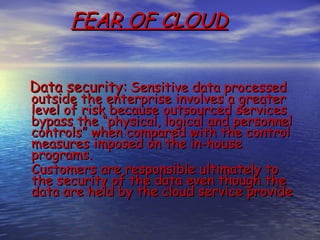 FEAR OF CLOUD


Data security: Sensitive data processed
outside the enterprise involves a greater
level of risk because outsourced services
bypass the “physical, logical and personnel
controls” when compared with the control
measures imposed on the in-house
programs.
Customers are responsible ultimately to
the security of the data even though the
data are held by the cloud service provide
 