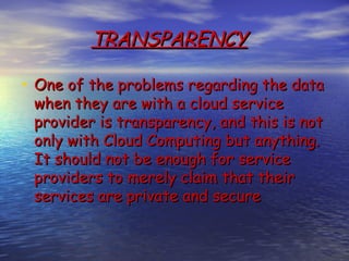 TRANSPARENCY

• One of the problems regarding the data
 when they are with a cloud service
 provider is transparency, and this is not
 only with Cloud Computing but anything.
 It should not be enough for service
 providers to merely claim that their
 services are private and secure
 