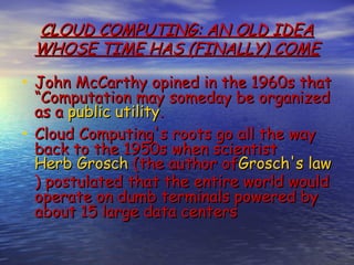 CLOUD COMPUTING: AN OLD IDEA
 WHOSE TIME HAS (FINALLY) COME

• John McCarthy opined in the 1960s that
  “Computation may someday be organized
  as a public utility.
• Cloud Computing's roots go all the way
  back to the 1950s when scientist 
  Herb Grosch (the author ofGrosch's law
  ) postulated that the entire world would
  operate on dumb terminals powered by
  about 15 large data centers
 