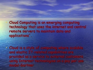 • Cloud Computing is an emerging computing
  technology that uses the internet and central
  remote servers to maintain data and
  applications´.


• Cloud is a style of computing where scalable
  and elastic IT-related capabilities are
  provided as a service to external customers
  using Internet technologies on a pay per use
  model-Gartner
 