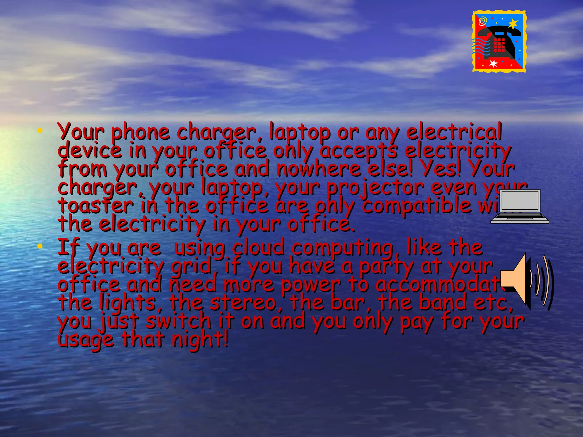• Your phone charger, laptop or any electrical device in your office only accepts electricity from your office and nowhere else! Yes! Your charger, your laptop, your projector even your toaster in the office are only compatible with the electricity in your office. • If you are using cloud computing, like the electricity grid, if you have a party at your office and need more power to accommodate the lights, the stereo, the bar, the band etc, you just switch it on and you only pay for your usage that night! 