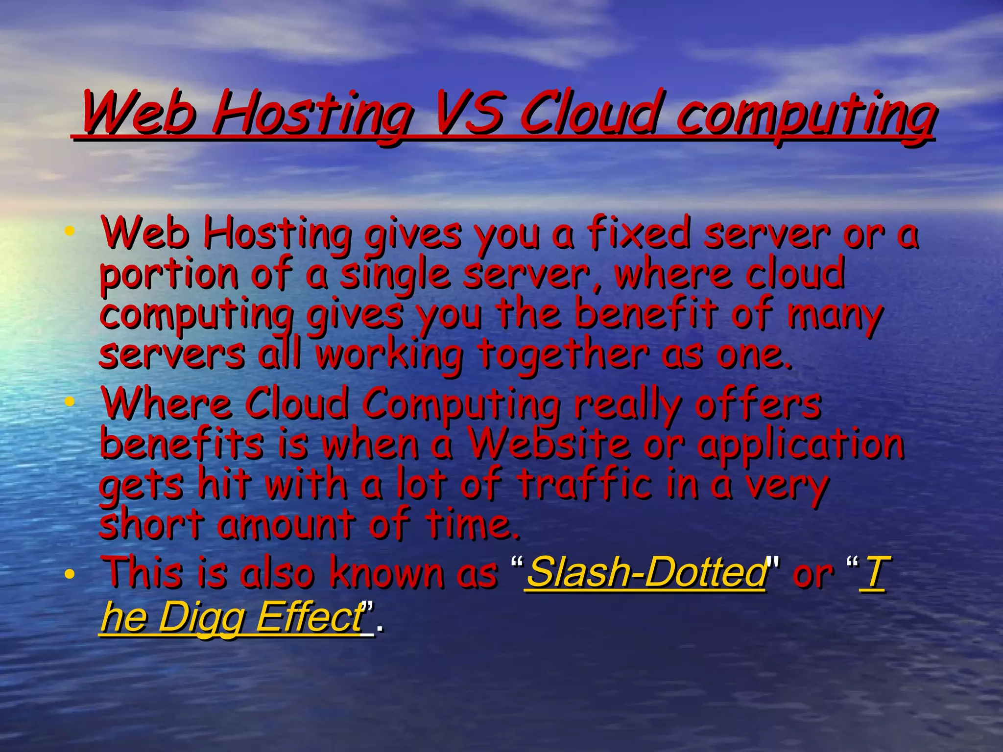 Web Hosting VS Cloud computing • Web Hosting gives you a fixed server or a portion of a single server, where cloud computing gives you the benefit of many servers all working together as one. • Where Cloud Computing really offers benefits is when a Website or application gets hit with a lot of traffic in a very short amount of time. • This is also known as “Slash-Dotted" or “T he Digg Effect”. 