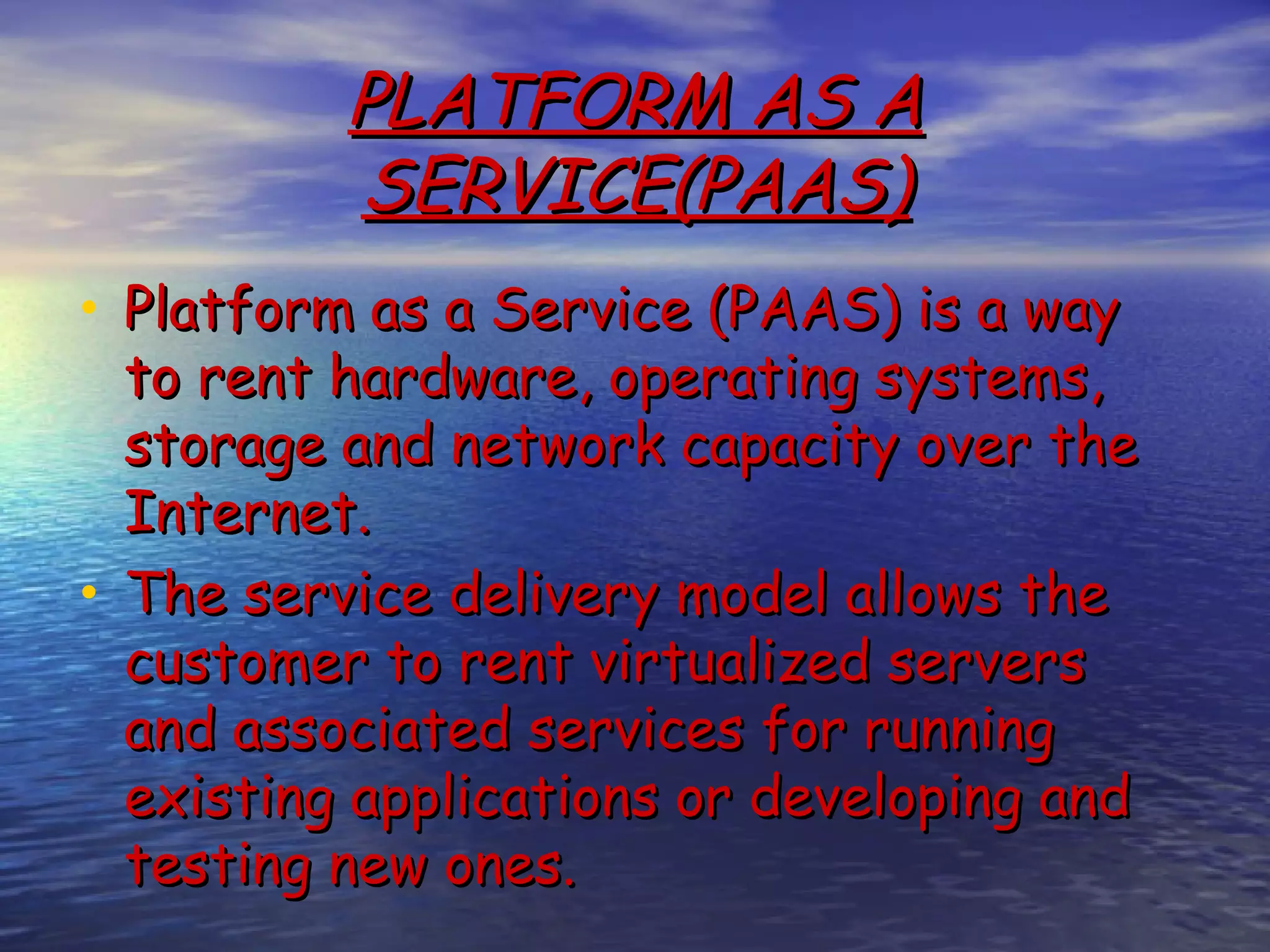 PLATFORM AS A SERVICE(PAAS) • Platform as a Service (PAAS) is a way to rent hardware, operating systems, storage and network capacity over the Internet. • The service delivery model allows the customer to rent virtualized servers and associated services for running existing applications or developing and testing new ones. 